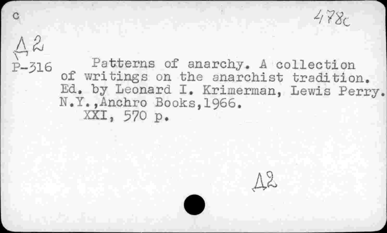 ﻿
P-316 Patterns of anarchy. A collection of writings on the anarchist tradition. Ed. by Leonard I. Krimerman, Lewis Perry. N.Y.,Anchro Books,1966.
XXI, 570 p.
№